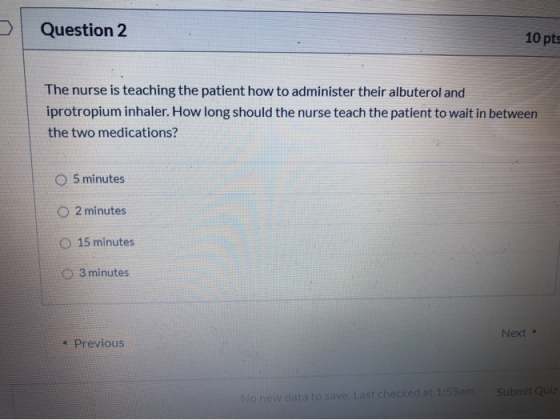Question 2 10 pts The nurse is teaching the patient how to administer their albuterol and iprotropium inhaler. How long shoul
