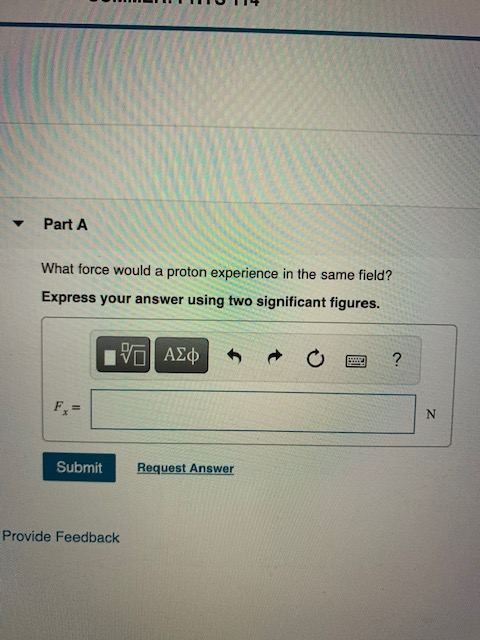 Part A What force would a proton experience in the same field? Express your answer using two significant figures. ΟΙ ΑΣφ ? F-