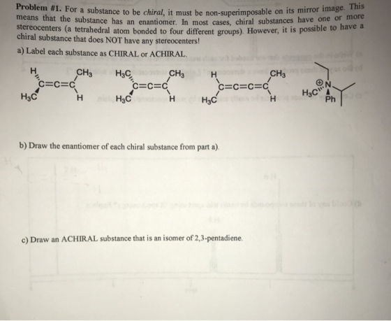 Problem #1. For a substance to be chiral, it must be non-superim means that the substance has an enantiomer. In most cases, chir stereocenters (a tetrahedral atom bonded posable on its mirror image. This al substances have one or more chiral substance that does NOT have any stereocenters a) Label each substance as CHIRAL or ACHIRAL have any sereccmtentit i to four different groups). However, it is possible to have a have CH3 H3C CH3 CH3 C-C-C H3C H3C H3C Ph b) Draw the enantiomer of each chiral substance from part a). c) Draw an ACHIRAL substance that is an isomer of ,3-pentadiene.