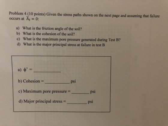 Problem 4 (10 points) Given the stress paths shown on the next page and assuming that failure occurs at Af= 0: a) What is the friction angle of the soil? b) What is the cohesion of the soil? c) What is the maximum pore pressure generated during Test B? d) What is the major principal stress at failure in test B b) Cohesion = c) Maximum pore pressure- d) Major principal stress psi psi _ psi