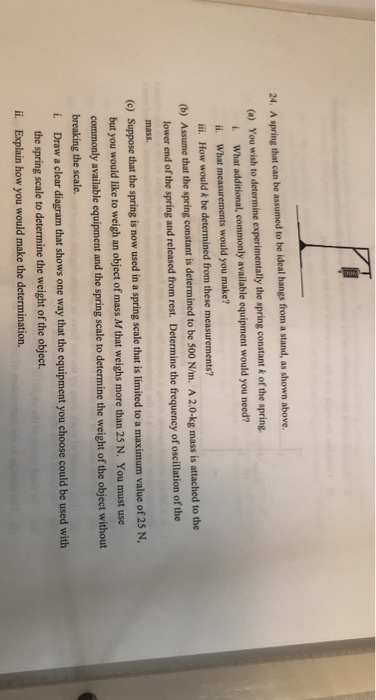 24. A spring that can be assumed to be ideal hangs from a stand, as shown above. (a) You wish to determine experimentally the spring constant k of the spring ii. What measurements would you make? ili. How would & be determined from these measurements? Assume that the spring constant is determined to be 500 N/m. A 2.0-kg mass is attached to the lower end of the spring and released from rest. mass. Suppose that the spring is now used in a spring scale that is limited to a maximum value of 25 N, but you would like to weigh an object of mass M that weighs more than 25 N. You must use commonly (b) Determine the frequency of oscillation of the (e) available equipment and the spring scale to determine the weight of the object without breaking the scale. i. Draw a clear diagram that shows one way that the equipment you choose could be used with the spring scale to determine the weight of the object. Explain how you would make the determination. ii.