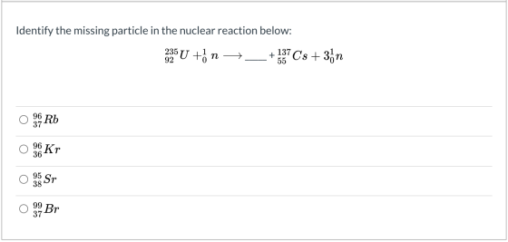 Identify the missing particle in the nuclear reaction below: 235U n + 55 137 Cs +3ón 92 96 6 Rb 37 96 36 Kr 95 Sr 38 99 Br 3