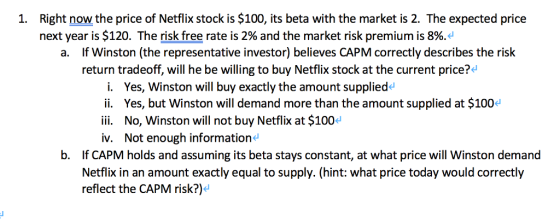 Right now the price of Netflix stock is $100, its beta with the market is 2. The expected price next year is $120. The risk free rate is 2% and the market risk premium is 8%. 1. If Winston (the representative investor) believes CAPM correctly describes the risk return tradeoff, will he be willing to buy Netflix stock at the current price? a. i. Yes, Winston will buy exactly the amount suppliede ii. Yes, but Winston will demand more than the amount supplied at $1004 ii. No, Winston will not buy Netflix at $100 v. Not enough information b. If CAPM holds and assuming its beta stays constant, at what price will Winston demand Netflix in an amount exactly equal to supply. (hint: what price today would correctly reflect the CAPM risk?)