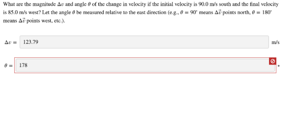 What are the magnitude Δυ and angle θ of the change in velocity if the initial velocity is 90.0 m/s south and the final velocity is 85.0 m/s west? Let the angle θ be measured relative to the east direction (e.g., θ = 90 means Δύ points north, θ 180。 means Δν points west, etc.). Δυ- 123.79 m/s