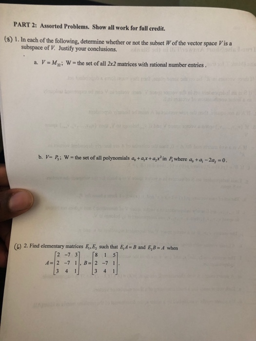 PART 2: Assorted Problems. Show all work for full credit. (8) 1. In each of the following, determine whether or not the subset W of the vector space Vis a subspace of V. Justify your conclusions. a. V-Mn: W the set of all 2x2 matrices with rational number entrics b. VP: W-the set of all polynomials a, +ar+a in where a, +a, -2a, -o. (b) 2. Find elementary matrices E,E, such that EA-B and E,B-A when 2 7 3 8 1 5 A=12-711, B=12-71 3 41 3 4 1