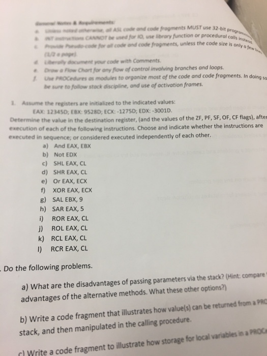 Se al A c and code frogments MUST use 32 ぁ ar movennes (anor be nedfra-ne ibrary function or procedural calls ino- Pe Peue c for ll codr ond code frogments only othu ey document your code with Comments unless the code size is Drow Fow Chort for any flow of control involving branches and loops Use PoCedures as modules to organize most of the code and code fragments. In doing be sure to follow stack discipline, and use of activation frames 1 Assume the registers are initialized to the indicated values: EAX: 12345D, EBX: 9528D, ECX:-1275D, EDX:-3001D. Determine the value in the destination register, (and the values of the ZF, PF, SF, OF, CF flags), aftes execution of each of the following instructions.Choose and indicate whether the instructions are executed in sequence; or considered executed independently of each other. a) And EAX, EBX b) Not EDX c) SHL EAX, CL d) SHR EAX, CL e) Or EAX, ECX f XOR EAX, ECX 8) SAL EBX, 9 h) SAR EAx, 5 i) ROR EAX, CL j) ROL EAX, CL k) RCL EAX, CL l) RCR EAX, CL Do the following problems. a) What are the disadvantages of passing parameters via the stack? (Hint: compare advantages of the alternative methods. What these other options?) b) Write a code fragment that illustrates how value/s) can be returned from a PRO stack, and then manipulated in the calling procedure. Write a code fragment to illustrate how storage for local variables in a PROC