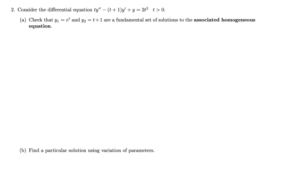 2. Consider the differential equation ty – (t+1)y +y = 2t2 t>0. (a) Check that yı = et and y2 = t+1 are a fundamental set o