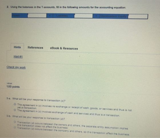 2. Using the balances in the T-accounts, fill in the following amounts for the accounting equation: Hints References eBook & Resources Hint#1 Check my work vaiue 1.00 points 3-a. What will be your response to transaction (o)? The agreement in (c) invoives no exchange or receipt of cash. goods, or services and thus is not yet a transaction. The agreement in (o) involves exchange of cash and services and thus is a transaction. 3-b. What will be your response to transaction (d)? O Transaction (d) occurs between the owners and others, the separate entity assumption mpies this transaction does not affeot the business o Transaction (d) occurs between the company and others, so this transadtion affet the business.