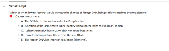 1st attempt Which of the following features would increase the chances of foreign DNA being stably maintained by a recipient cell? Choose one or more: A. The DNA is circular and capable of self-replication. B. A portion of the DNA shares 100% identity with a spacer in the cells CRISPR region C. It shares extensive homology with one or more host genes. D. Its methylation pattern differs from the host DNA. E. The foreign DNA has insertion sequences (elements). v 0