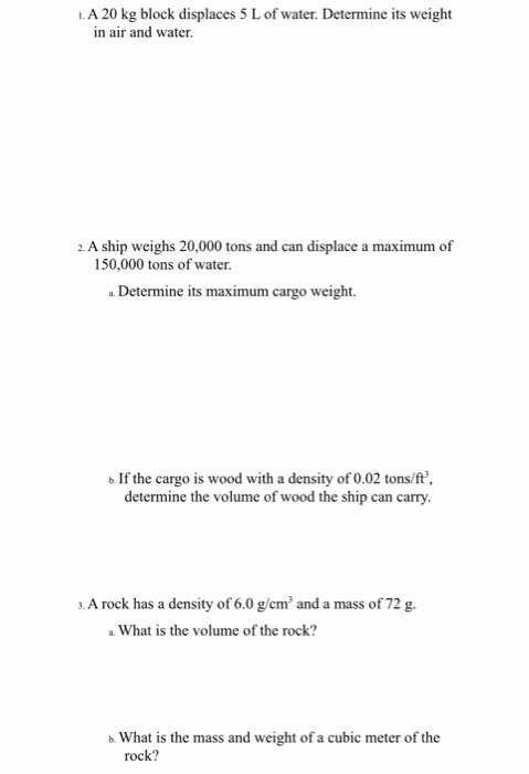 1. A 20 kg block displaces 5 L of water. Determine its weight in air and water. 2. A ship weighs 20,000 tons and can displace a maximum of 150,000 tons of water. a Determine its maximum cargo weight. b If the cargo is wood with a density of 0.02 tons/ft determine the volume of wood the ship can carry . A rock has a density of 6.0 g/cm and a mass of 72g. a What is the volume of the rock? b. What is the mass and weight of a cubic meter of the rock?