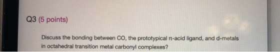 Q3 (5 points) Discuss the bonding between CO, the prototypical ft-acid ligand, and d-metals in octahedral transition metal ca