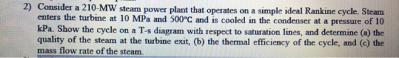 2) Consider a 210-MW steam power plant that operates on a simple ideal Rankine cycle. Steam enters the turbine at 10 MPa and