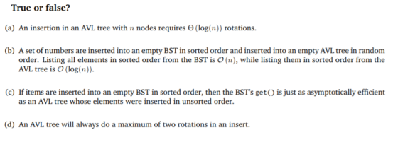 True or false? (a) An insertion in an AVL tree with n nodes requires Θ (log(n)) rotations. (b) A set of numbers are inserted into an empty BST in sorted order and inserted into an empty AVL tree in random order. Listing all elements in sorted order from the BST is O (n), while listing them in sorted order from the AVL tree is O (log(n)). (c) If items are inserted into an empty BST in sorted order, then the BSTs get() is just as asymptotically efficient as an AVL tree whose elements were inserted in unsorted order (d) An AVL tree will always do a maximum of two rotations in an insert.
