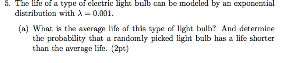 5. The life of a type of electric light bulb can be modeled by an exponential distribution with 0.001 (a) What is the average life of this type of light bulb? And determine the probability that a randomly picked light bulb has a life shorter than the average life. (2pt)