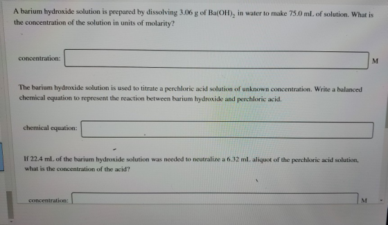 A barium hydroxide solution is prepared by dissolving 3.06 g of Ba(OH), in water to make 75.0 mL of solution. What is the con