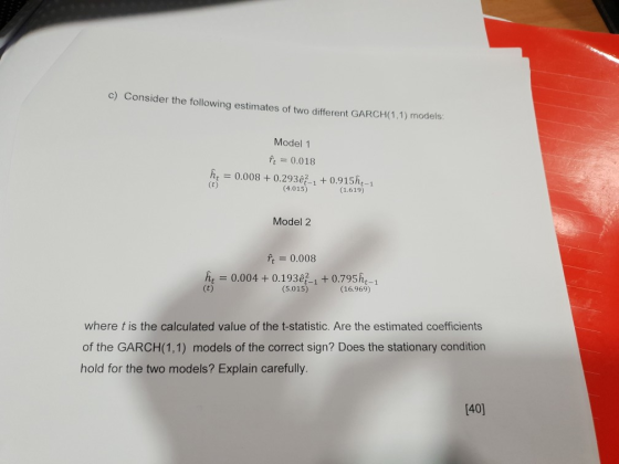 c) Consider the following estimates of two different GARCH(1.1) modelas: Model 1 ft = 0.018 ht0.008+0.293ê21 0.915ht-1 (4.015) (1.619) Model 2 f 0.008 he 0.004+ 0.193e21 +0.795h (5.015) (16.969) where t is the calculated value of the t-statistic. Are the estimated coefficients of the GARCH(1,1) models of the correct sign? Does the stationary condition hold for the two models? Explain carefully [40]