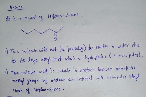 Answer It is a model of Heptan-2-one. 1) This molecule will not (or partially) be soluble in water due to its large alkyl par