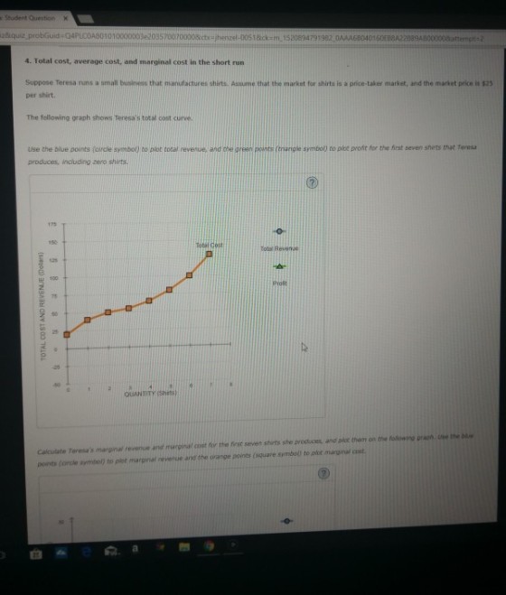 r Student Question zkquiz probGuid 04PLOOA80101000000342035 70070000&ctx=/henzel-005 t &ck : m·1520894791 982,0AAA68040160EB8A22889ABOOOOOdattenot 4. Total cost, average cost, and marginal cost in the short run srnaH business that manufactures shirts. Assume that the market for shirts is a price-taker market, and the market price is $25 Suppose Teresa runs per shirt. The following graph shows Teresas total oost curve Use the blue points (circle symbol) to plot total revenue, and the green pownts triarigle symbol) to plot proht for the first seven shrts haeresa produces, including zero shirts TolaRevene Proft Calculate Teresas marginal revenue and marginal cost for the first seven stirts she preduces, and pice them on the following graph. Use the bie points (oircle symbol) to plot marginal revenue ang the orange points (square symbol) to piot marginal cost 臼