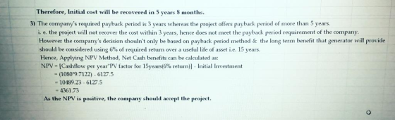 Therefore, Initial cost will be recovered n 5 years 8 monhs 3) The companys required payback period is 3 years whereas the project offers payback period of more than 5 years i. e. the project will not recover the cost within 3 years, hence does not meet the payback period requirement of the company However the companys decision shoulnt only be based on payback period method & the long term benefit that generator will provide should be considered using 6% of required return over a useful life of asset ie. 15 years. Hence, Applying NPV Method, Net Cash benefits can be calculated as: NPV [Cashflow per yearPV factor for 15years(6% return)] - Initial Investment (1080 9.7122) 6127.5 - 10489.23 6127.5 4361.73 As the NPV is positive, the company should accept the project.