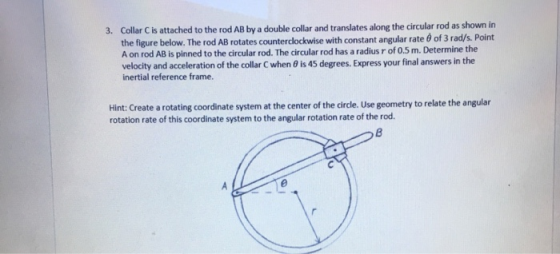 Collar C is attached to the rod AB by a double collar and translates along the circular rod as shown in the figure below. The rod AB rotates counterclockwise with constant angular rate 6 of 3 rad/s. Point A on rod AB is pinned to the circular rod. The circular rod has a radius r of 0.5 m. Determine the velocity and acceleration of the collar C when 8 is 45 degrees. Express your final answers in the inertial reference frame. 3. Hint: Create a rotating coordinate system at the center of the circle. Use geometry to relate the angular rotation rate of this coordinate system to the angular rotation rate of the rod.