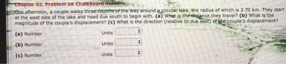 afternoon, a coupte walks three-fourths of the way around a circular lake, the radius of which is 2.70 km. They start ce.they travel? (b) What is the at the west side of the lake and head due south to begin with. (a) Whet is th magnitude of the couples displacement? (c) What is the direction (relative to due east) of the couples displacement? (a) Number (b) Number (c) Number Units Units Units
