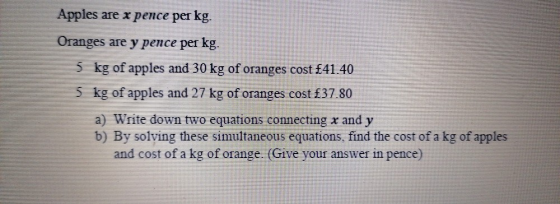 Apples are x pence per kg. Oranges are y pence per kg. 5 kg of apples and 30 kg of oranges cost £41.40 5 kg of apples and 27