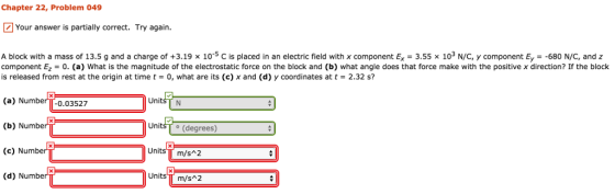 Chapter 22, Problem 049 Your answer is partially correct. Try again. A block with a mass of 13.5 g and a charge of +3.19 10 5 C is placed in an electric field with x component Ex 3.55 103-C component. = 680 N C, and component Ez-0. (a) What is the magnitude of the electrostatic force on the block and (b) what angle does that force make with the positive x direction? If the block is released from rest at the origin at timet0, what are its (c) x and (d) y coordinates at t- 2.32 s? UnitsTN (a) NumberTT-0.03527 (b) Numbe (c) Number (d) Numbe Units To (degrees) Units m/s 2 Units TT m/s 2