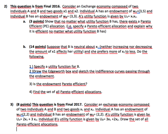 2) This guestion is from Final 2016. Consider an Exchange economx composed of twO individuals A and B and two goods x1 and x2. Individual A has an endowment of WA-(3,5) and individual B has an endowment of Ws- (3,3). As utility function is given by UA- Xx2 a. (3 points) Show that no matter what utility function B has, there exists a Pareto Efficient (PE) allocation. (i.e. Speciỵa Pareto efficient allocation and explain why it is efficient nomatter what utility function B has) b. (14 points) Suppose that B is neutral about x1 (neither increasing nor decreasing the amount of x1 affects her utility) and she prefers more of x2 to less. Do the Specify a utility function for B 2 )Draw the Edgeworth box and sketch the indifference curves passing through the endowment 3) Is the endowment Pareto efficient? 4) Find the set of all Pareta efficient allocations 3) (8 points) This guestion is from Final 2017. Consider an exchange economy composed of two individuals A and B and two goods xi and x2. Individual A has an endowment of W,(2,2) and individualB has an endowment of We_ (2,2). Sutlitỵfunctionis givenby UA- 2X1 + 3 x2. Individual Bs utility function is given by Ug- 3X1 +2x2. Draw the set of all Pareto efficient allocations,