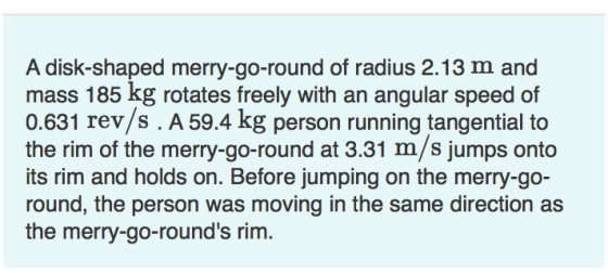 A disk-shaped merry-go-round of radius 2.13 m and mass 185 kg rotates freely with an angular speed of 0.631 rev/s. A 59.4 kg