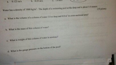 0.125 m/s b, 0.25 ms Water has a density of 1000 kgm. The depth of a swimming pool at the deep end is about 50 meters. a. What is the volume of a column of water 5.0 m and m in cross-seetional area? deep 0.8 b. What is the mass of this column of water? c. What is weight of column of water in newtons? this d. What is the gauge pressure on the bottom of the poor?