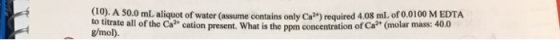 Co. A 50.0 mL aliquot of water (assume contains only Ca?) required 4.08 ml. of o.0100 M EDTA to titrate all of the Cr cation present what is the ppm concentration of Ca2+ (molar mass: 400 g/mol).