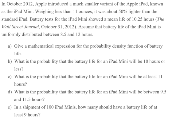 In October 2012, Apple introduced a much smaller variant of the Apple iPad, known as the iPad Mini. Weighing less than 1 1 ounces, it was about 50% lighter than the standard iPad. Battery tests for the iPad Mini showed a mean life of 10.25 hours (The Wall Street Journal, October 31, 2012). Assume that battery life of the iPad Mini is uniformly distributed between 8.5 and 12 hours. a) Give a mathematical expression for the probability density function of battery life. b) What is the probability that the battery life for an iPad Mini will be 10 hours or c) What is the probability that the battery life for an iPad Mini will be at least 11 d) What is the probability that the battery life for an iPad Mini will be between 9.5 e) In a shipment of 100 iPad Minis, how many should have a battery life of at less? hours? and 11.5 hours? least 9 hours?