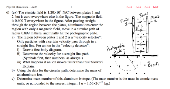 Phys 421 Homework Ch27 KEY KEY KEY KEY Bout) Pate 6) (ex) The electric field is 1.20x10% NIC between plates 1 and 2, but is zero everywhere else in the figure. The magnetic field Plate is 0.600 T everywhere in the figure. After passing straight through the region between the plates, aluminum ions enter the region with only a magnetic field, move in a circular path of radius 0.899 m there, and finally hit the photographic plate. a) The region between plates 1 and 2 is a velocity selector: Only particles with a certain velocity pass through in a straight line. For an ion in the velocity detector: i) Draw a free-body diagram. ii) Determine the velocity for a straight line path (Symbols first, then numbers, as always!) iii) What happens if an ion moves faster than this? Slower? Explain. b) Using the data for the circular path, determine the mass of an aluminum ion. c) Determine mass number of this aluminum isotope. (The mass number is the mass in atomic mass units, or u, rounded to the nearest integer. 1 u 1.66x10 kg.)