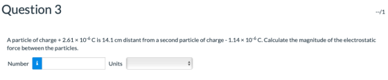 Question 3 A particle of charge+2.61 x 106 C is 14.1 cm distant from a second particle of charge-1.14x 106 C. Calculate the magnitude of the electrostatic force between the particles. Number Units