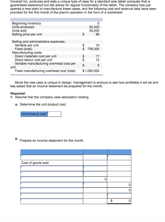 Coverall Inc. produces and sells a unique type of case for a standard size tablet computer that is guaranteed waterproof but still allows for regular functionality of the tablet. The company has just opened a new plant to manufacture these cases, and the following cost and revenue data have been provided for the first month of the plants operation in the form of a worksheet: Beginning inventory Units produced Units sold Selling price per unit 0 50,000 35,000 96 Selling and administrative expenses Variable per unit Fixed (total) 10 $ 735,000 Manufacturing costs 17 Direct materials cost per unit Direct labour cost per unit Variable manufacturing overhead cost per unit Fixed manufacturing overhead cost (total) $1,050,000 Since the new case is unique in design, management is anxious to see how profitable it will be and has asked that an income statement be prepared for the month Required 1. Assume that the company uses absorption costing a. Determine the unit product cost. Unit product cost b. Prepare an income statement for the month Cost of goods sold 0