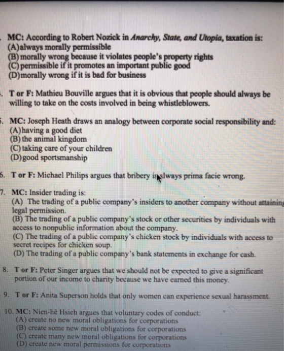 MC: According to Robert Nozick in Anarchy, State, and Utopia, taxation is: (A)always morally permissible (B)morally wrong because it violates peoples (C) permissible if it promotes an important public (D)morally wrong if it is bad for business rights T or F: Mathieu Bouville argues that it is obvious that people should always be willing to take on the costs involved in being whistleblowers. . MC: Joseph Heath draws an analogy between corporate social responsibility and: (A)having a good diet (B) the animal kingdom (C) taking care of your children (D)good sportsmanship . 5. T or F: Michael Philips argues that bribery isドways prima facie wrong. 7. MC: Insider trading is: (A) The trading of a public companys insiders to another company without attaining legal permission. (B) The trading of a public companys stock or other securities by individuals with access to nonpublic information about the company. (C) The trading of a public companys chicken stock by individuals with access to secret recipes for chicken soup. (D) The trading of a public companys bank statements in exchange for cash. 8. Tor F: Peter Singer argues that we should not be expected to give a significant portion of our income to charity because we have earned this money 9. Tor F: Anita Superson holds that only women can experience sexual harassment. 10. MC: Nien-he Hsich argues that voluntary codes of conduct: (A) create no new moral obligations for corporations (B) create some new moral obligations for corporations (C) create many new moral obligations for corporations (D) create new moral permissions for corporations