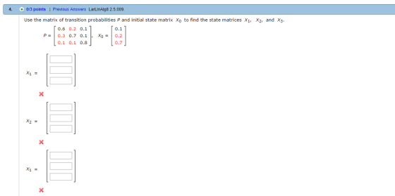 4. 013 points I Previous Answers LarLinAlg8 2.5.009 Use the matrix of transition probabilities P and initial state matrix Xo to find the state matrices X1, 2, and X3. T 0.6 0.2 0.1 T 0.1 P 0.3 0.7 0.1 Xo 0.2 0.1 0.1 0.8
