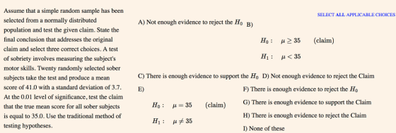 Assume that a simple random sample has been selected from a normally distributed population and test the given claim. State the final conclusion that addresses the original claim and select three correct choices. A test of sobriety involves measuring the subjects motor skills. Twenty randomly selected sober subjects take the test and produce a mean score of 41.0 with a standard deviation of 3.7. At the 0.01 level of significance, test the claim that the true mean score for all sober subjects is equal to 35.0. Use the traditional method of testing hypotheses. SELECT ALL APPLICABLE CHOICES A) Not enough evidence to reject the Ho B) Ho : μ 35 (claim) Hi <35 C) There is enough evidence to support the Ho D) Not enough evidence to reject the Claim E) 35 (claim) G)There is enough μメ35 F) There is enough evidence to reject the Ho G) There is enough evidence to support the Claim H) There is enough evidence to reject the Claim I) None of these H1 :