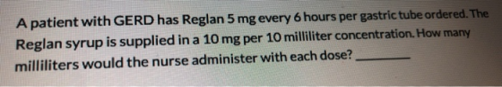A patient with GERD has Reglan 5 mg every 6 hours per gastric tube ordered. The Reglan syrup is supplied in a 10 mg per 10 mi