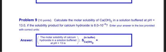 Problem 9 (10 points). Calculate the molar solubility of Ca(OH), in a solution buffered at pH = 13.0, if the solubility produ
