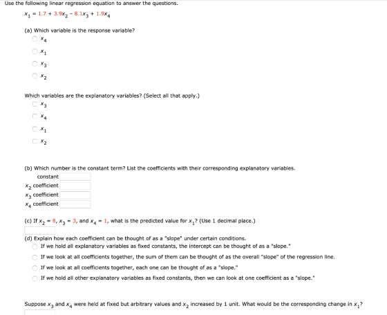 Use the following linear regression equation to answer the questions. x1 = 1.7 + 3.9x2 - 8.1X3 + 1.9x4 (a) Which variable is