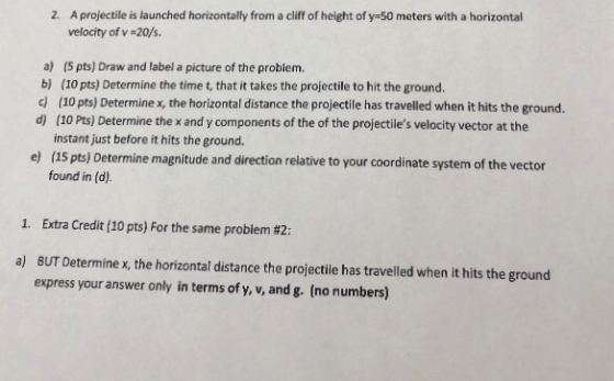 2. A projectile is launched horizontally from a clif of height of y-50 meters with a horizontal velocity of v -20/s a) (5 pts) Draw and label a picture of the problem. b) (10 pts) Determine the time t, that it takes the projectile to hit the ground. c (10 pts) Determine x, the horizontal distance the projectile has travelled when it hits the ground. d) (10 Pts) Determine the x and y components of the of the projectiles velocity vector at the instant just before it hits the ground. (15 pts) Determine magnitude and direction relative to your coordinate system of the vector found in (d). e) 1. Extra Credit (10 pts) For the same problem #2: a) BUT Determinex, the horizontal distance the projectile has travelled when it hits the ground express your answer only in terms of y, v, and g. (no numbers)