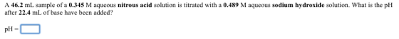 A 46.2 mL sample of a 0.345 M us nitrous acid solution is titrated with a 0.489 M aqueous sodium hydroxide solution. What is the pH after 22.4 mL of base have been added? pH