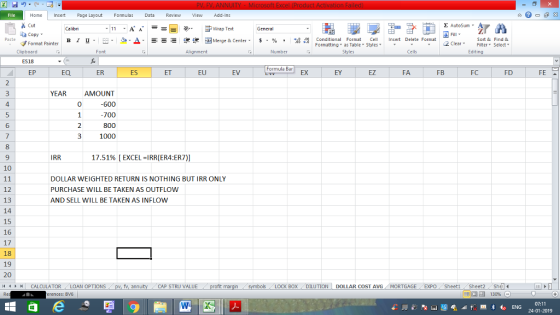 Home nert Page Layout Formulas Data Review View dd-Ins Σ AutoSum Cut ー E ゴWrap Text Sort &Find & Conditional Format CeInsert Delete Format Formatting, as Table w styles. ▼ ㆆ ▼ aCopy в 1 프 . Ej-., Δ. : rーー 逻锂函Merge & Center. $, % , 弼,8 C 2 ClearFe Select Edting Format Painter Cells Number Alignment Clipboard ES18 FC FD Formula Bar EY EZ FA FB EP EQ ER ES EU EV AMOUNT 0 YEAR 4 -700 6 1000 8 IRR 17.51% [ EXCEL-RRER4ER7)] 10 DOLLAR WEIGHTED RETURN IS NOTHING BUT IRR ONLY PURCHASE WILL BE TAKEN AS OUTFLOW AND SELL WILL BE TAKEN AS INFLOW 12 13 14 15 16 17 18 19 20 4 BOX ! DILUTION | DOLLAR COST AVG MORTGAGE.. EXPO Sheet1 / Sheet2. Shdi- CAP STRU VALUE CALCULATOR LOAN OPTIONS pv,fv, ann 07:11 24-01-2019 erences: BV6