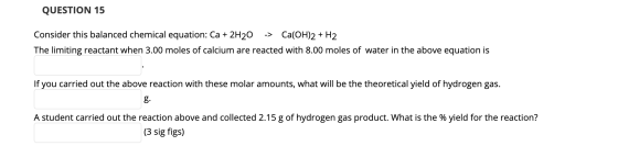 QUESTION 15 Consider this balanced chemical equation: Ca + 2H20 -> Ca(OH)2 + H2 The limiting reactant when 3.00 moles of calc