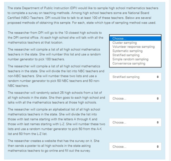 The state Department of Public Instruction (DPI) would like to sample high school mathematics teachers to complete a survey on teaching methods. Among high school teachers some are National Board Certified (NBC) Teachers. DPI would like to talk to at least 100 of these teachers. Below are several proposed methods of obtaining this sample. For each, state which type of sampling method was used The researcher from DPI will go to the 10 closest high schools to the DPI central office. At each high school she will talk with all the mathematics teachers at that location Choose Cluster sampling Volunteer response sampling Systematic sampling Stratified sampling Simple random sampling Convenience sampling The researcher will compile a list of all high school mathematics teachers in the state. She will number this list and use a randonm number generator to pick 100 teachers The researcher will compile a list of all high school mathematics teachers in the state. She will divide the list into NBC teachers and non-NBC teachers. She will number these two lists and use a random number generator to pick 50 NBC teachers and 50 non- NBC teachers Stratified sampling The researcher will randomly select 26 high schools from a list of all high schools in the state. She then goes to each high school and talks with all the mathematics teachers at those high schools The researcher will compile an alphabetical list of all high school mathematics teachers in the state. She will divide the list into those with last name starting with the letters A through K and those with last names starting with L-Z. She will number these two lists and use a random number generator to pick 50 from the A-K list and 50 from the L-Z list. Choose Choose The researcher creates a website that has the survey on it. She then sends a poster to all high schools in the state asking mathematics teachers to go online and fill out the survey Choose