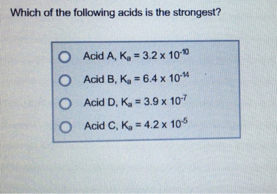 Which of the following acids is the strongest? O Acid A, Ka = 3.2 x 10-10 O Acid B, Ka = 6.4 x 10-14 O Acid D, Ka = 3.9 x 10-7 O Acid C, Ka = 4.2 x 10-5