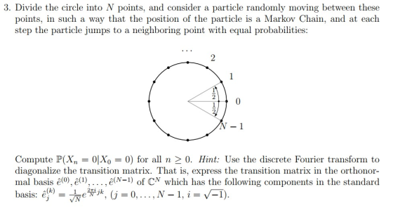 3. Divide the circle into N points, and consider a particle randomly moving between these points, in such a way that the position of the particle is a Markov Chain, and at each step the particle jumps to a neighboring point with equal probabilities: 2 2 0 N- 1 Compute P(X,-01X0-0) for all n > 0. Hint: Use the discrete Fourier transform to diagonalize the transition matrix. That is, express the transition matrix in the orthonor- mal basis (0), ê(1) . ., є(N-1) of CN which has the following components in the standard