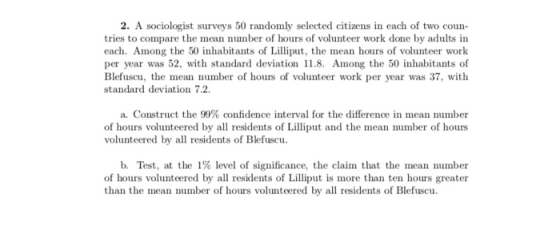 2. A sociologist surveys 50 randomly selected citizens in each of two coun- tries to compare the mean number of hours of volu