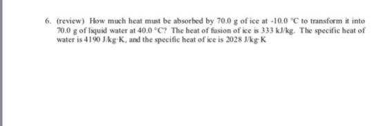 6. (review) How much heat must be absorbed by 70.0 g of ice at -10.0 C to transform it into 70.0 g of liquid water at 40.0 °C